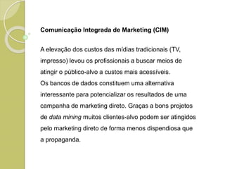 Comunicação Integrada de Marketing (CIM)
A elevação dos custos das mídias tradicionais (TV,
impresso) levou os profissionais a buscar meios de
atingir o público-alvo a custos mais acessíveis.
Os bancos de dados constituem uma alternativa
interessante para potencializar os resultados de uma
campanha de marketing direto. Graças a bons projetos
de data mining muitos clientes-alvo podem ser atingidos
pelo marketing direto de forma menos dispendiosa que
a propaganda.
 