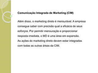 Comunicação Integrada de Marketing (CIM)
Além disso, o marketing direto é mensurável. A empresa
consegue saber com precisão qual a eficácia de seus
esforços. Por permitir mensuração e proporcionar
resposta imediata, o MD é uma área em expansão.
As ações do marketing direto devem estar integradas
com todas as outras áreas da CIM.
 