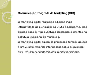 Comunicação Integrada de Marketing (CIM)
O marketing digital realmente adiciona mais
interatividade ao planejador da CIM e à campanha, mas
ele não pode corrigir eventuais problemas existentes na
estrutura tradicional de marketing.
O marketing digital agiliza os processos, fornece acesso
a um volume maior de informações sobre os públicos-
alvo, reduz a dependência das mídias tradicionais.
 
