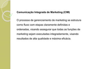 Comunicação Integrada de Marketing (CIM)
O processo de gerenciamento de marketing se estrutura
como fluxo com etapas claramente definidas e
ordenadas, visando assegurar que todas as funções de
marketing sejam executadas integradamente, visando
resultados de alta qualidade e máxima eficácia.
 