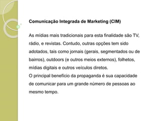 Comunicação Integrada de Marketing (CIM)
As mídias mais tradicionais para esta finalidade são TV,
rádio, e revistas. Contudo, outras opções tem sido
adotados, tais como jornais (gerais, segmentados ou de
bairros), outdoors (e outros meios externos), folhetos,
mídias digitais e outros veículos diretos.
O principal benefício da propaganda é sua capacidade
de comunicar para um grande número de pessoas ao
mesmo tempo.
 