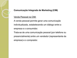 Comunicação Integrada de Marketing (CIM)
Venda Pessoal na CIM:
A venda pessoal permite gerar uma comunicação
individualizada, estabelecendo um diálogo entre a
empresa e o consumidor.
Trata-se de uma comunicação pessoal (por telefone ou
presencialmente) entre um vendedor (representante da
empresa) e o comprador.
 