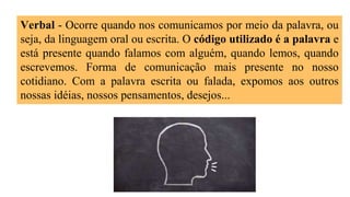 Verbal - Ocorre quando nos comunicamos por meio da palavra, ou
seja, da linguagem oral ou escrita. O código utilizado é a palavra e
está presente quando falamos com alguém, quando lemos, quando
escrevemos. Forma de comunicação mais presente no nosso
cotidiano. Com a palavra escrita ou falada, expomos aos outros
nossas idéias, nossos pensamentos, desejos...
 