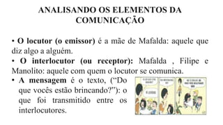 ANALISANDO OS ELEMENTOS DA
COMUNICAÇÃO
• O locutor (o emissor) é a mãe de Mafalda: aquele que
diz algo a alguém.
• O interlocutor (ou receptor): Mafalda , Filipe e
Manolito: aquele com quem o locutor se comunica.
• A mensagem é o texto, (“Do
que vocês estão brincando?”): o
que foi transmitido entre os
interlocutores.
 
