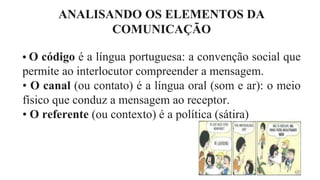 ANALISANDO OS ELEMENTOS DA
COMUNICAÇÃO
• O código é a língua portuguesa: a convenção social que
permite ao interlocutor compreender a mensagem.
• O canal (ou contato) é a língua oral (som e ar): o meio
físico que conduz a mensagem ao receptor.
• O referente (ou contexto) é a política (sátira)
 