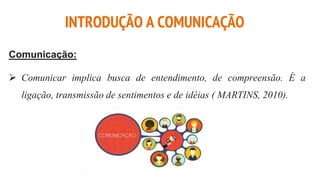 Comunicação:
 Comunicar implica busca de entendimento, de compreensão. É a
ligação, transmissão de sentimentos e de idéias ( MARTINS, 2010).
INTRODUÇÃO A COMUNICAÇÃO
 