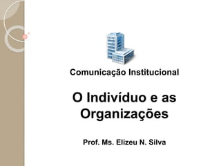 Comunicação Institucional
O Indivíduo e as
Organizações
Prof. Ms. Elizeu N. Silva
 