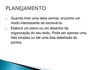 5.   Quando tiver uma ideia central, encontre um
     modo interessante de escrevê-la.
6.   Elabore um plano ou um desenho da
     organização do seu texto. Pode ser apenas
     uma lista simples ou até uma lista detalhada
     de pontos.
 