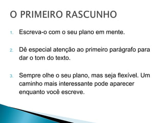 1.   Escreva-o com o seu plano em mente.

2.   Dê especial atenção ao primeiro parágrafo
     para dar o tom do texto.

3.   Sempre olhe o seu plano, mas seja flexível.
     Um caminho mais interessante pode
     aparecer enquanto você escreve.
 