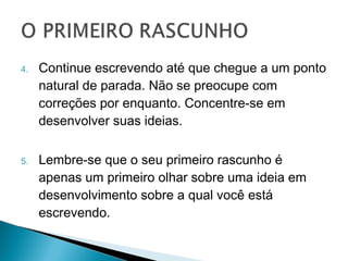 4.   Continue escrevendo até que chegue a um
     ponto natural de parada. Não se preocupe
     com correções por enquanto. Concentre-se
     em desenvolver suas ideias.

5.   Lembre-se que o seu primeiro rascunho é
     apenas um primeiro olhar sobre uma ideia
     em desenvolvimento sobre a qual você está
     escrevendo.
 