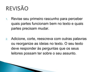 1.   Revise seu primeiro rascunho para perceber
     quais partes funcionam bem no texto e
     quais partes precisam mudar.

2.   Adicione, corte, reescreva com outras
     palavras ou reorganize as ideias no texto. O
     seu texto deve responder às perguntas que
     os seus leitores possam ter sobre o seu
     assunto.
 