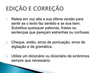 1.   Releia em voz alta a sua última versão para
     sentir se o texto faz sentido e se soa bem.
     Substitua quaisquer palavras, frases ou
     sentenças que pareçam estranhas ou
     confusas

2.   Cheque, então, erros de pontuação, erros de
     digitação e de gramática.

3.   Utilize um dicionário ou dicionário de
     sinônimos sempre que necessário.
 