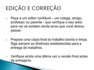 4.   Peça a um editor confiável – um colega,
     amigo, professor ou parente - que verifique
     o seu texto para ver se existem ainda erros
     que você deixou passar.

5.   Prepare uma cópia final do trabalho bonita e
     limpa. Siga sempre as diretrizes
     estabelecidas para a entrega de trabalhos.

6.   Verifique ainda uma última vez a versão
     final antes de entregá-la.
 
