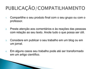 1.   Compartilhe o seu produto final com o seu
     grupo ou com o professor.

2.   Preste atenção aos comentários e às reações
     das pessoas com relação ao seu texto. Anote
     tudo o que possa ser útil.

3.   Considere em publicar o seu trabalho em um
     blog ou em um jornal.

4.   Em alguns casos seu trabalho pode até ser
     transformado em um artigo científico.
 