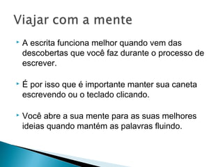    A escrita funciona melhor quando vem das
    descobertas que você faz durante o processo
    de escrever.

   É por isso que é importante manter sua
    caneta escrevendo ou o teclado clicando.

   Você abre a sua mente para as suas melhores
    ideias quando mantém as palavras fluindo.
 