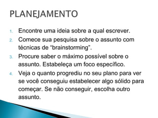 1.   Encontre uma ideia sobre a qual escrever.
2.   Comece sua pesquisa sobre o assunto com
     técnicas de “brainstorming”.
3.   Procure saber o máximo possível sobre o
     assunto. Estabeleça um foco específico.
4.   Veja o quanto progrediu no seu plano para
     ver se você conseguiu estabelecer algo
     sólido para começar. Se não conseguir,
     escolha outro assunto.
 