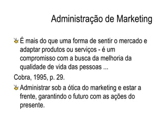 Administração de Marketing
É mais do que uma forma de sentir o mercado e
adaptar produtos ou serviços - é um
compromisso com a busca da melhoria da
qualidade de vida das pessoas ...
Cobra, 1995, p. 29.
Administrar sob a ótica do marketing e estar a
frente, garantindo o futuro com as ações do
presente.
 