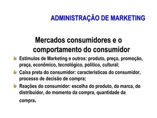 ADMINISTRAÇÃO DE MARKETING
Mercados consumidores e o
comportamento do consumidor
Estímulos de Marketing e outros: produto, preço, promoção,
praça, econômico, tecnológico, político, cultural;
Caixa preta do consumidor: características do consumidor,
processo de decisão de compra;
Reações do consumidor: escolha do produto, da marca, do
distribuidor, do momento da compra, quantidade da
compra.
 