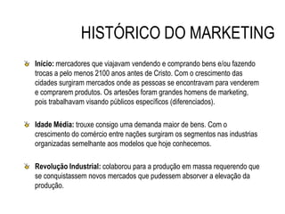 HISTÓRICO DO MARKETING
Início: mercadores que viajavam vendendo e comprando bens e/ou fazendo
trocas a pelo menos 2100 anos antes de Cristo. Com o crescimento das
cidades surgiram mercados onde as pessoas se encontravam para venderem
e comprarem produtos. Os artesões foram grandes homens de marketing,
pois trabalhavam visando públicos específicos (diferenciados).
Idade Média: trouxe consigo uma demanda maior de bens. Com o
crescimento do comércio entre nações surgiram os segmentos nas industrias
organizadas semelhante aos modelos que hoje conhecemos.
Revolução Industrial: colaborou para a produção em massa requerendo que
se conquistassem novos mercados que pudessem absorver a elevação da
produção.
 