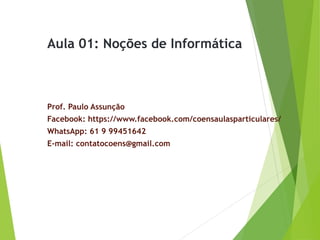 Aula 01: Noções de Informática
Prof. Paulo Assunção
Facebook: https://www.facebook.com/coensaulasparticulares/
WhatsApp: 61 9 99451642
E-mail: contatocoens@gmail.com
 