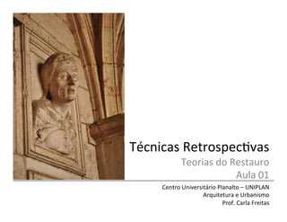 Técnicas	
  Retrospec/vas	
  
Teorias	
  do	
  Restauro	
  
Aula	
  01	
  
Centro	
  Universitário	
  Planalto	
  –	
  UNIPLAN	
  
Arquitetura	
  e	
  Urbanismo	
  
Prof.	
  Carla	
  Freitas	
  
 