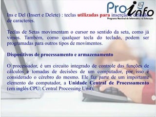Ins  e  Del  (Insert e Delete) : teclas  utilizadas para  inserção e deleção de caracteres. Teclas de Setas  movimentam o cursor no sentido da seta, como já vimos. Também, como qualquer tecla do teclado, podem ser programadas para outros tipos de movimentos. Dispositivos de processamento e armazenamento O processador, é um circuito integrado de controle das funções de cálculos e tomadas de decisões de um computador, por isso é considerado o cérebro do mesmo. Ele faz parte de um importante elemento do computador, a  Unidade Central de Processamento  (em inglês CPU: Central Processing Unit). 