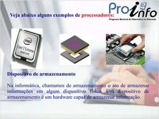 Veja abaixo alguns exemplos de  processadores: Dispositivo de armazenamento Na informática, chamamos de armazenamento o ato de armazenar informações em algum dispositivo físico. Um dispositivo de armazenamento é um hardware capaz de armazenar informação. 