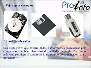Veja alguns exemplos: Dispositivos de saída São dispositivos que exibem dados e informações processadas pelo computador, também chamados de unidades de saída. Por outras palavras, permitem a comunicação no sentido do computador para o utilizador. 
