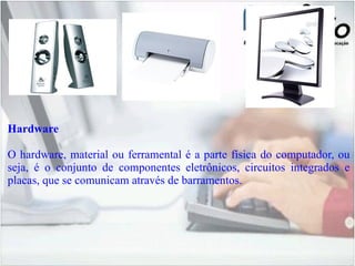 Hardware O hardware, material ou ferramental é a parte física do computador, ou seja, é o conjunto de componentes eletrônicos, circuitos integrados e placas, que se comunicam através de barramentos. 