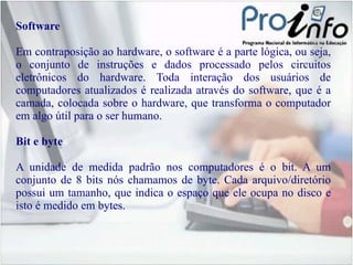 Software Em contraposição ao hardware, o software é a parte lógica, ou seja, o conjunto de instruções e dados processado pelos circuitos eletrônicos do hardware. Toda interação dos usuários de computadores atualizados é realizada através do software, que é a camada, colocada sobre o hardware, que transforma o computador em algo útil para o ser humano. Bit e byte A unidade de medida padrão nos computadores é o bit. A um conjunto de 8 bits nós chamamos de byte. Cada arquivo/diretório possui um tamanho, que indica o espaço que ele ocupa no disco e isto é medido em bytes.  