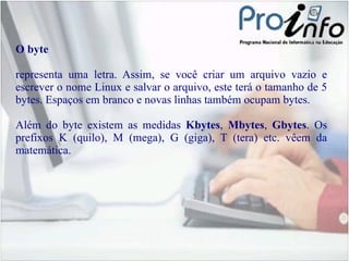 O byte representa uma letra. Assim, se você criar um arquivo vazio e escrever o nome Linux e salvar o arquivo, este terá o tamanho de 5 bytes. Espaços em branco e novas linhas também ocupam bytes. Além do byte existem as medidas  Kbytes ,  Mbytes ,  Gbytes . Os prefixos K (quilo), M (mega), G (giga), T (tera) etc. vêem da matemática.  