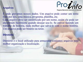 Arquivos É onde gravamos nossos dados. Um arquivo pode conter um texto feito por nós, uma música, programa, planilha, etc. Cada arquivo deve ser identificado por um nome, assim ele pode ser encontrado facilmente quando desejar usa-lo. Se estiver fazendo um trabalho de história, nada melhor que salvá-lo com o nome história. Um arquivo pode ser binário ou texto. Diretório Diretório é o local utilizado para armazenar conjuntos arquivos para melhor organização e localização. 