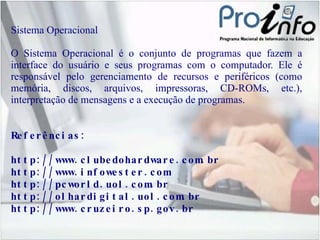Sistema Operacional O Sistema Operacional é o conjunto de programas que fazem a interface do usuário e seus programas com o computador. Ele é responsável pelo gerenciamento de recursos e periféricos (como memória, discos, arquivos, impressoras, CD-ROMs, etc.), interpretação de mensagens e a execução de programas. Referências:  http://www.clubedohardware.com.br http://www.infowester.com http://pcworld.uol.com.br http://olhardigital.uol.com.br http://www.cruzeiro.sp.gov.br 