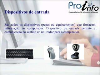Dispositivos de entrada São todos os dispositivos (peças ou equipamentos) que fornecem informação ao computador. Dispositivo de entrada permite a comunicação no sentido do utilizador para o computador. 