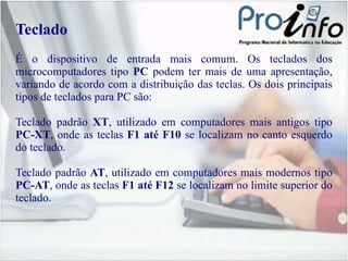 Teclado É o dispositivo de entrada mais comum. Os teclados dos microcomputadores tipo  PC  podem ter mais de uma apresentação, variando de acordo com a distribuição das teclas. Os dois principais tipos de teclados para PC são: Teclado padrão  XT , utilizado em computadores mais antigos tipo  PC-XT , onde as teclas  F1 até F10  se localizam no canto esquerdo do teclado. Teclado padrão  AT , utilizado em computadores mais modernos tipo  PC-AT , onde as teclas  F1 até F12  se localizam no limite superior do teclado. 
