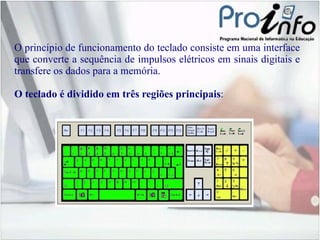 O princípio de funcionamento do teclado consiste em uma interface que converte a sequência de impulsos elétricos em sinais digitais e transfere os dados para a memória. O teclado é dividido em três regiões principais : 