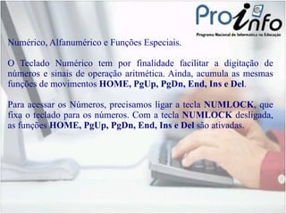 Numérico, Alfanumérico e Funções Especiais. O Teclado Numérico tem por finalidade facilitar a digitação de números e sinais de operação aritmética. Ainda, acumula as mesmas funções de movimentos  HOME, PgUp, PgDn, End, Ins e Del . Para acessar os Números, precisamos ligar a tecla  NUMLOCK , que fixa o  teclado para os números. Com a tecla  NUMLOCK  desligada, as funções  HOME,  PgUp, PgDn, End, Ins e Del  são ativadas. 