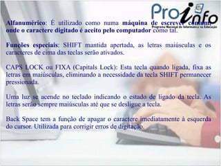 Alfanumérico : É utilizado como numa  máquina de escrever comum, onde o caractere digitado é aceito pelo computador  como tal. Funções especiais :  SHIFT  mantida apertada, as letras maiúsculas e os caracteres de cima das teclas serão ativados . CAPS LOCK  ou  FIXA  (Capitals Lock): Esta tecla quando ligada, fixa as letras em maiúsculas, eliminando a necessidade da tecla SHIFT permanecer pressionada. Uma luz se acende no teclado indicando o estado de ligado da tecla. As letras serão sempre maiúsculas até que se desligue a tecla. Back Space  tem a função de apagar o caractere imediatamente à esquerda do cursor. Utilizada para corrigir erros de digitação. 