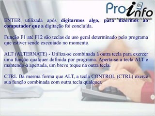 ENTER  utilizada após  digitarmos algo, para dizermos ao computador que a  digitação foi concluída. Função F1 até F12  são teclas de uso geral determinado pelo programa que estiver sendo executado no momento. ALT  (ALTERNATE) - Utiliza-se combinada à outra tecla para exercer uma função qualquer definida por programa. Aperta-se a tecla ALT e mantendo-a apertada, um breve toque na outra tecla. CTRL  Da mesma forma que ALT, a tecla CONTROL (CTRL) exerce sua função combinada com outra tecla qualquer. 