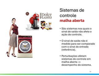 Sistemas de
controle
malha aberta
• São sistemas nos quais o
sinal de saída não afeta o
ação de controle.
• O sinal de saída não é
medido para ser comparado
com o sinal de entrada
(referência).
• Perturbações afetam
sistemas de controle em
malha aberta 
desempenho do sistema.
11
 