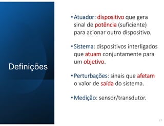 Definições
17
•Atuador: dispositivo que gera
sinal de potência (suficiente)
para acionar outro dispositivo.
•Sistema: dispositivos interligados
que atuam conjuntamente para
um objetivo.
•Perturbações: sinais que afetam
o valor de saída do sistema.
•Medição: sensor/transdutor.
 