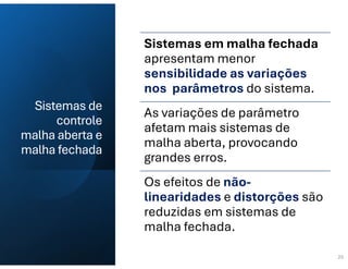 Sistemas de
controle
malha aberta e
malha fechada
20
Sistemas em malha fechada
apresentam menor
sensibilidade as variações
nos parâmetros do sistema.
As variações de parâmetro
afetam mais sistemas de
malha aberta, provocando
grandes erros.
Os efeitos de não-
linearidades e distorções são
reduzidas em sistemas de
malha fechada.
 