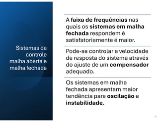 Sistemas de
controle
malha aberta e
malha fechada
21
A faixa de frequências nas
quais os sistemas em malha
fechada respondem é
satisfatoriamente é maior.
Pode-se controlar a velocidade
de resposta do sistema através
do ajuste de um compensador
adequado.
Os sistemas em malha
fechada apresentam maior
tendência para oscilação e
instabilidade.
 