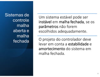 Sistemas de
controle
malha
aberta e
malha
fechada
22
Um sistema estável pode ser
instável em malha fechada, se os
parâmetros não forem
escolhidos adequadamente.
O projeto do controlador deve
levar em conta a estabilidade e
amortecimento do sistema em
malha fechada.
 