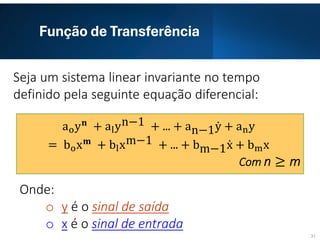 Função de Transferência
31
Seja um sistema linear invariante no tempo
definido pela seguinte equação diferencial:
Onde:
o y é o sinal de saída
o x é o sinal de entrada
a y + a yn−1 + ... + an−1ẏ + a y
= b x + b xm−1 + ... + bm−1ẋ + b x
Com n ≥ m
 
