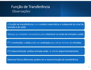 Função de Transferência
Observações
A função de transferência é um modelo matemático e independe do sinal de
entrada e de saída
Adequa as unidades necessárias para relacionar os sinais de entrada e saída
FT é conhecida: a saída pode ser analisada para várias formas de entradas
FT é desconhecida: análise entrada-saída  obtida experimentalmente
Sistemas físicos diferentes podem ter a mesma função de transferência
33
 