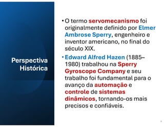Perspectiva
Histórica
•O termo servomecanismo foi
originalmente definido por Elmer
Ambrose Sperry, engenheiro e
inventor americano, no final do
século XIX.
•Edward Alfred Hazen (1885–
1980) trabalhou na Sperry
Gyroscope Company e seu
trabalho foi fundamental para o
avanço da automação e
controle de sistemas
dinâmicos, tornando-os mais
precisos e confiáveis.
4
 