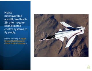 Highly
maneuverable
aircraft, like this X-
29, often require
sophisticated
control systems to
fly stably.
(Photo courtesy of NASA
Dryden Flight Research
Center Photo Collection.)
 