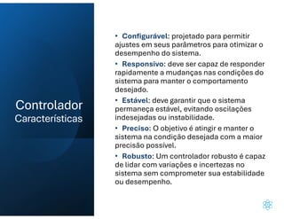 Controlador
Características
• Configurável: projetado para permitir
ajustes em seus parâmetros para otimizar o
desempenho do sistema.
• Responsivo: deve ser capaz de responder
rapidamente a mudanças nas condições do
sistema para manter o comportamento
desejado.
• Estável: deve garantir que o sistema
permaneça estável, evitando oscilações
indesejadas ou instabilidade.
• Preciso: O objetivo é atingir e manter o
sistema na condição desejada com a maior
precisão possível.
• Robusto: Um controlador robusto é capaz
de lidar com variações e incertezas no
sistema sem comprometer sua estabilidade
ou desempenho.
 