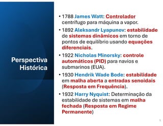 Perspectiva
Histórica
• 1788 James Watt: Controlador
centrífugo para máquina a vapor.
• 1892 Aleksandr Lyapunov: estabilidade
de sistemas dinâmicos em torno de
pontos de equilíbrio usando equações
diferenciais.
• 1922 Nicholas Minorsky: controle
automáticos (PID) para navios e
submarinos (EUA).
• 1930 Hendrik Wade Bode: estabilidade
em malha aberta a entradas senoidais
(Resposta em Frequência).
• 1932 Harry Nyquist: Determinação da
estabilidade de sistemas em malha
fechada (Resposta em Regime
Permanente)
5
 